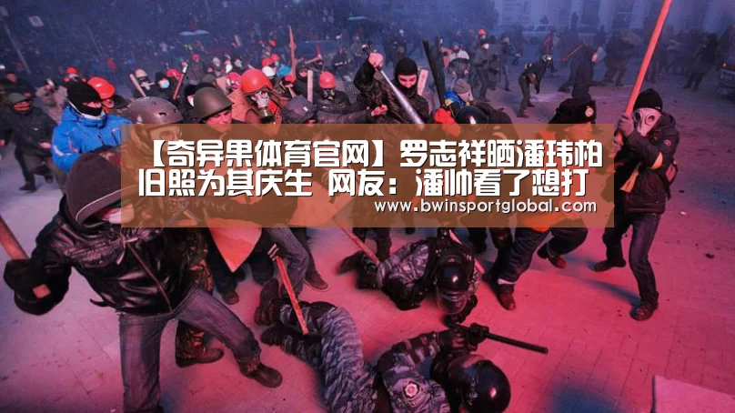 【奇异果体育官网】罗志祥晒潘玮柏旧照为其庆生 网友:潘帅看了想打人(图3) 奇异果体育官网直播