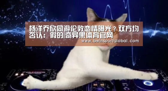 杨洋乔欣同游伦敦恋情曝光?双方均否认:假的|奇异果体育官网(图1) 奇异果体育